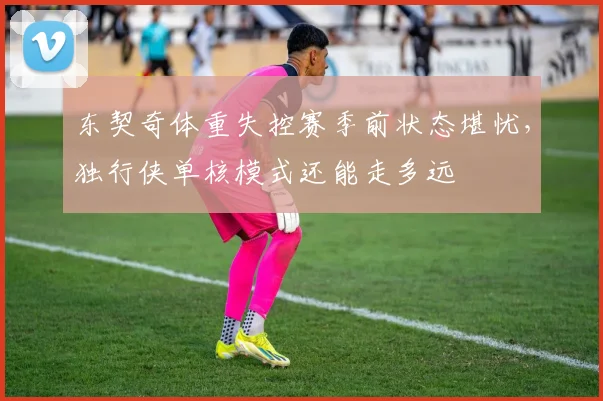 东契奇体重失控赛季前状态堪忧，独行侠单核模式还能走多远