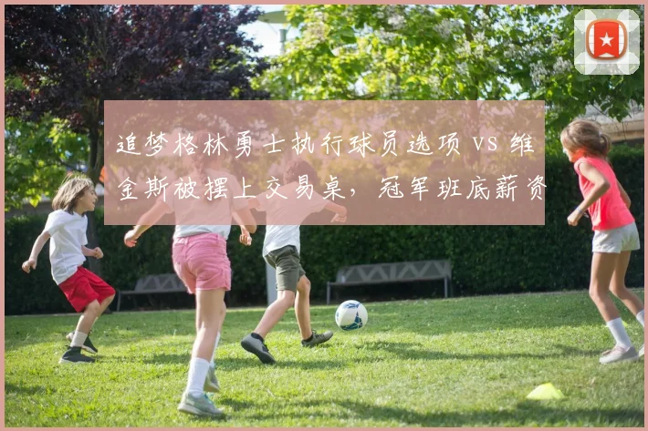 追梦格林勇士执行球员选项 vs 维金斯被摆上交易桌，冠军班底薪资结构撕裂危机