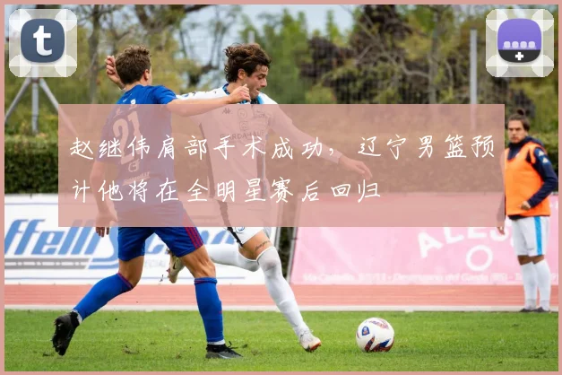 赵继伟肩部手术成功，辽宁男篮预计他将在全明星赛后回归