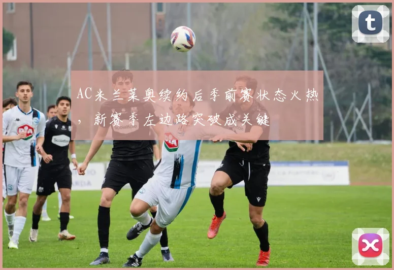 AC米兰莱奥续约后季前赛状态火热，新赛季左边路突破成关键