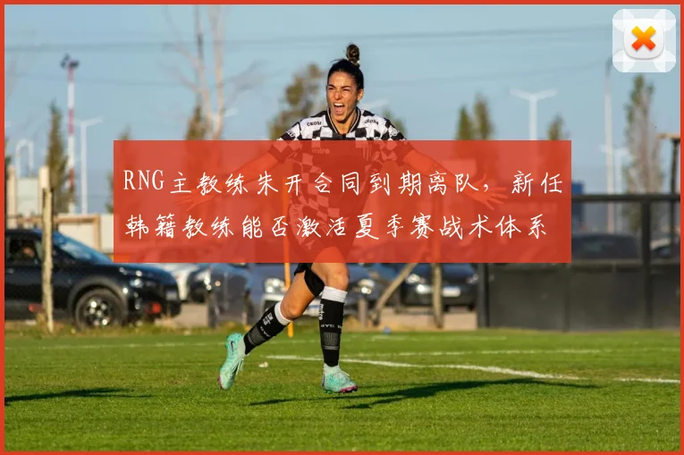 RNG主教练朱开合同到期离队，新任韩籍教练能否激活夏季赛战术体系？