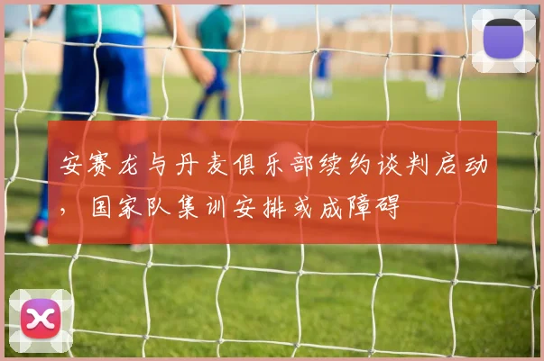 安赛龙与丹麦俱乐部续约谈判启动，国家队集训安排或成障碍
