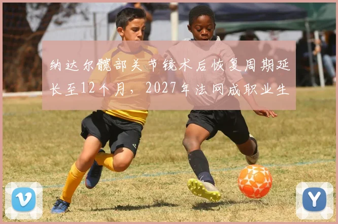 纳达尔髋部关节镜术后恢复周期延长至12个月，2027年法网成职业生涯最后目标