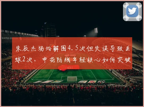 朱辰杰场均解围4.5次但失误导致丢球2次，申花防线年轻核心如何突破瓶颈？