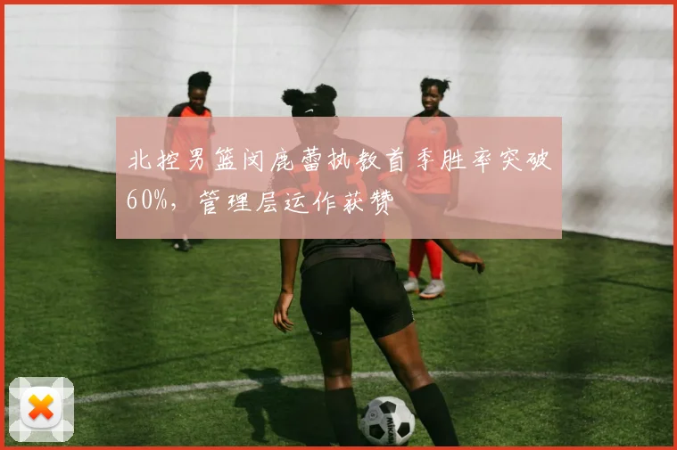 北控男篮闵鹿蕾执教首季胜率突破60%，管理层运作获赞