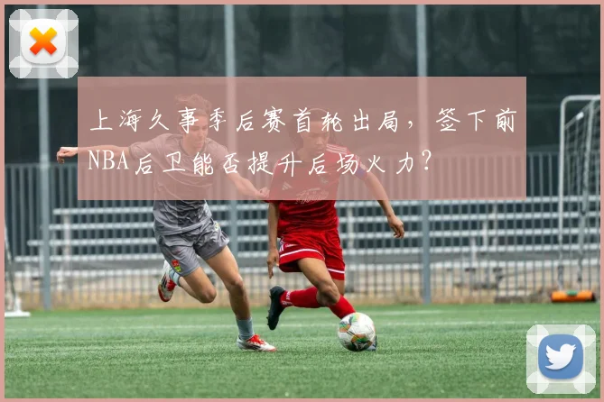 上海久事季后赛首轮出局，签下前NBA后卫能否提升后场火力？