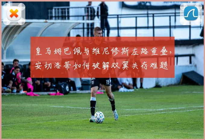 皇马姆巴佩与维尼修斯左路重叠，安切洛蒂如何破解双翼共存难题