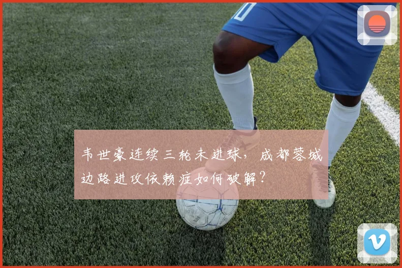韦世豪连续三轮未进球，成都蓉城边路进攻依赖症如何破解？