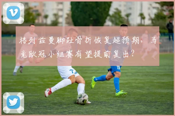 格列兹曼脚趾骨折恢复超预期，马竞欧冠小组赛有望提前复出？